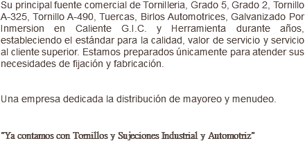 Su principal fuente comercial de Tornilleria, Grado 5, Grado 2, Tornillo A-325, Tornillo A-490, Tuercas, Birlos Automotrices, Galvanizado Por Inmersion en Caliente G.I.C. y Herramienta durante años, estableciendo el estándar para la calidad, valor de servicio y servicio al cliente superior. Estamos preparados únicamente para atender sus necesidades de fijación y fabricación. Una empresa dedicada la distribución de mayoreo y menudeo. "Ya contamos con Tornillos y Sujeciones Industrial y Automotriz"